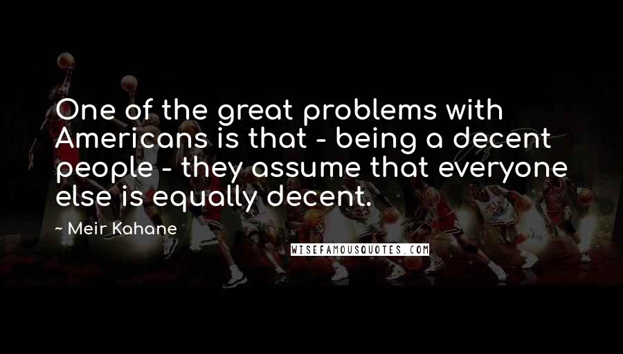 Meir Kahane Quotes: One of the great problems with Americans is that - being a decent people - they assume that everyone else is equally decent.