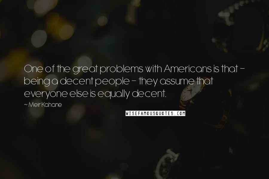 Meir Kahane Quotes: One of the great problems with Americans is that - being a decent people - they assume that everyone else is equally decent.