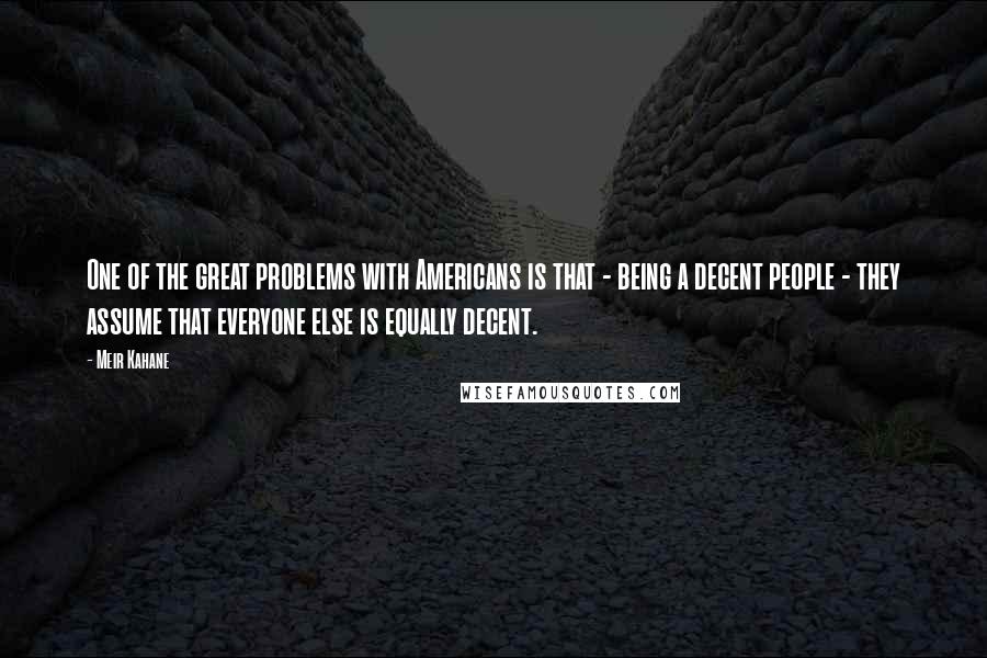 Meir Kahane Quotes: One of the great problems with Americans is that - being a decent people - they assume that everyone else is equally decent.