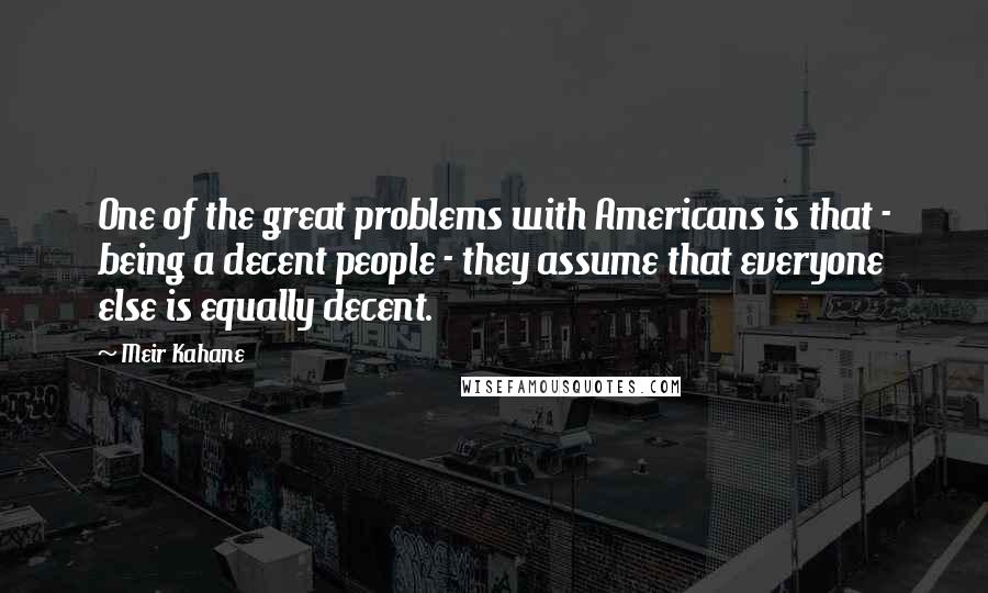Meir Kahane Quotes: One of the great problems with Americans is that - being a decent people - they assume that everyone else is equally decent.