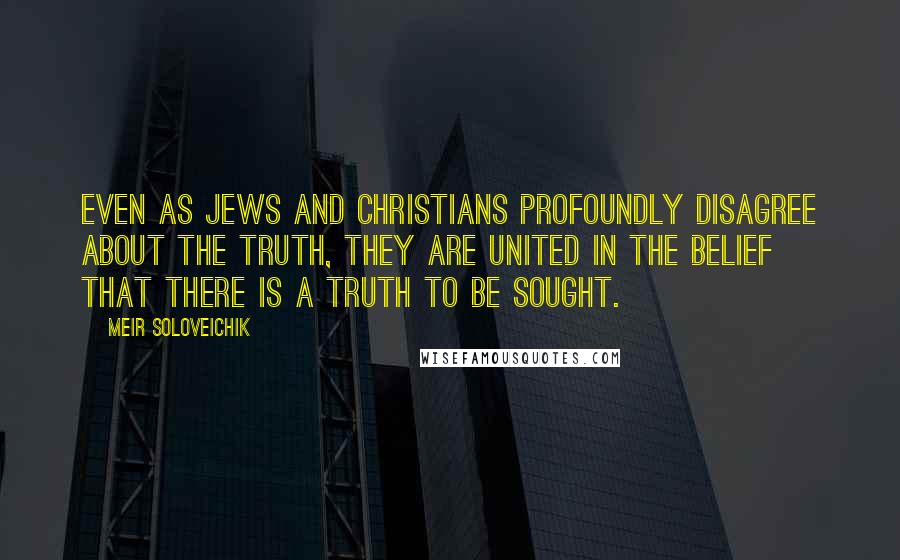 Meir Soloveichik Quotes: Even as Jews and Christians profoundly disagree about the truth, they are united in the belief that there is a truth to be sought.