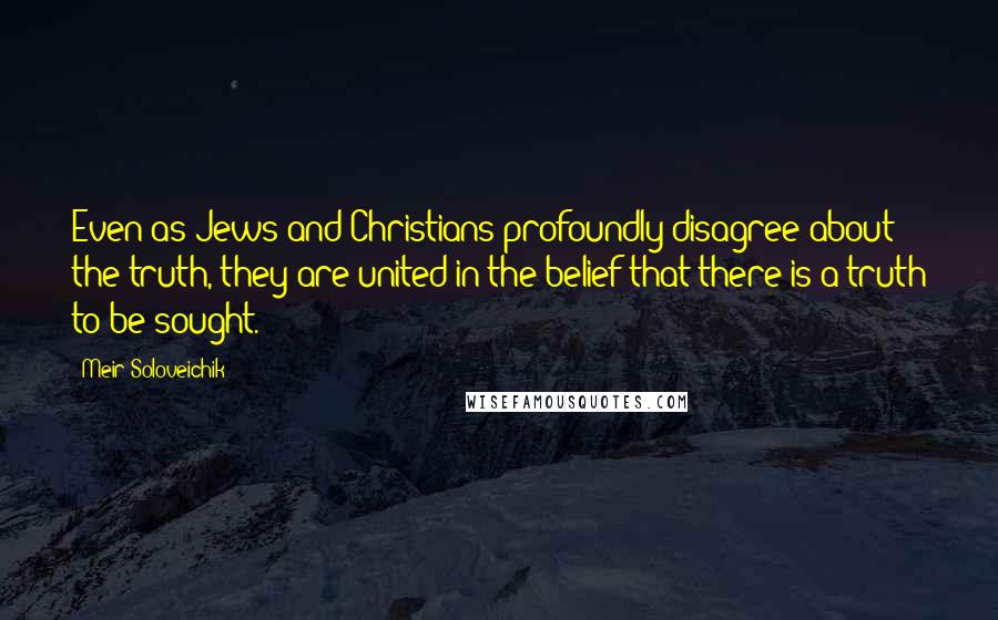 Meir Soloveichik Quotes: Even as Jews and Christians profoundly disagree about the truth, they are united in the belief that there is a truth to be sought.