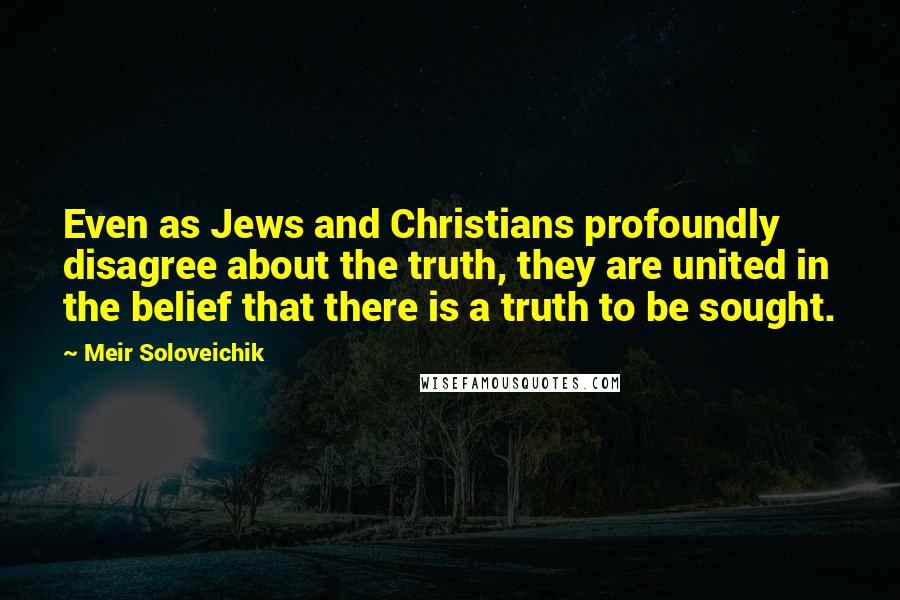 Meir Soloveichik Quotes: Even as Jews and Christians profoundly disagree about the truth, they are united in the belief that there is a truth to be sought.