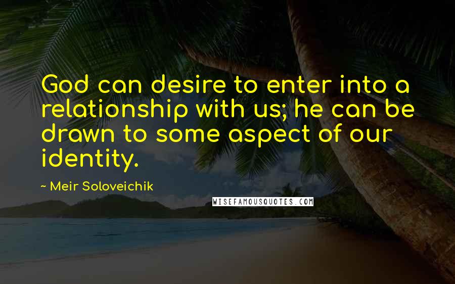 Meir Soloveichik Quotes: God can desire to enter into a relationship with us; he can be drawn to some aspect of our identity.