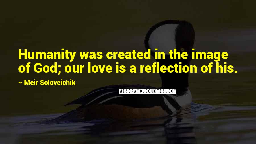 Meir Soloveichik Quotes: Humanity was created in the image of God; our love is a reflection of his.