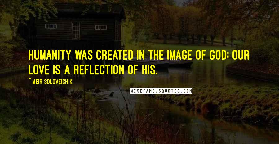 Meir Soloveichik Quotes: Humanity was created in the image of God; our love is a reflection of his.