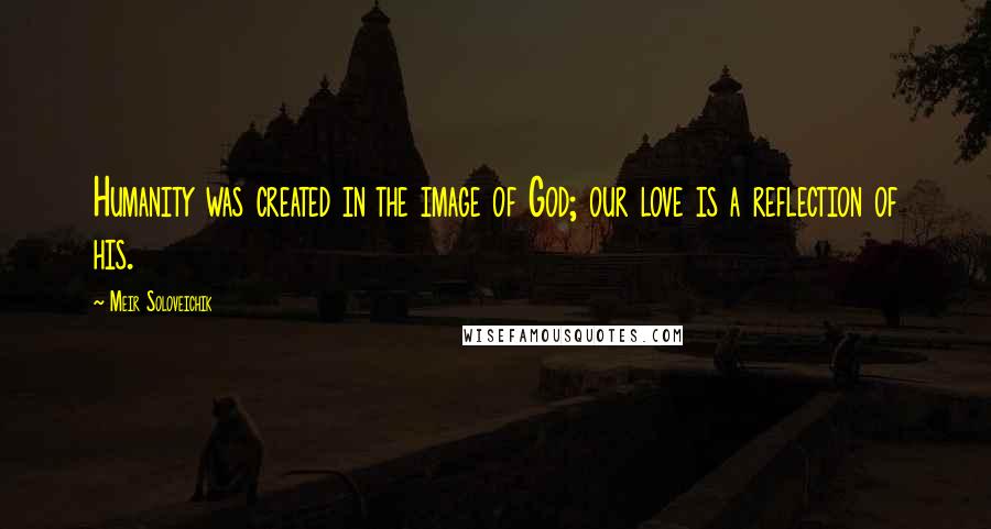 Meir Soloveichik Quotes: Humanity was created in the image of God; our love is a reflection of his.