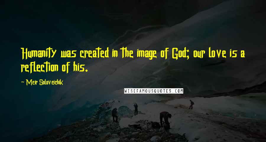 Meir Soloveichik Quotes: Humanity was created in the image of God; our love is a reflection of his.