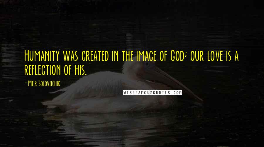 Meir Soloveichik Quotes: Humanity was created in the image of God; our love is a reflection of his.