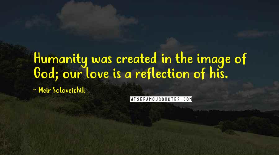 Meir Soloveichik Quotes: Humanity was created in the image of God; our love is a reflection of his.