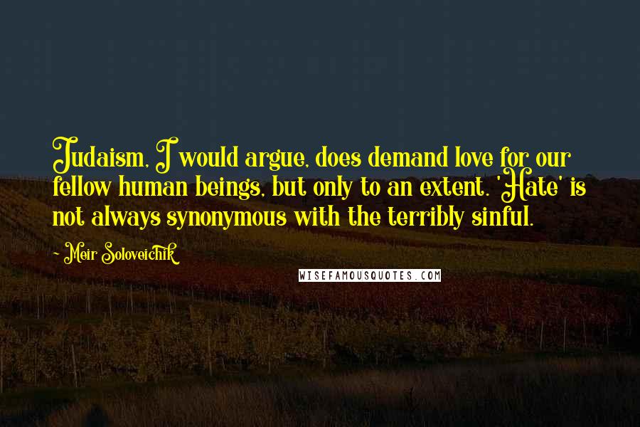 Meir Soloveichik Quotes: Judaism, I would argue, does demand love for our fellow human beings, but only to an extent. 'Hate' is not always synonymous with the terribly sinful.