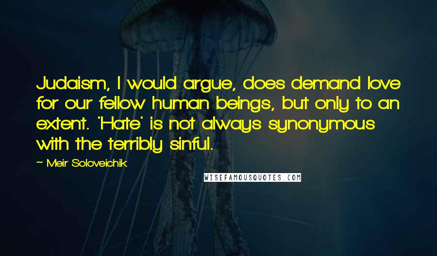 Meir Soloveichik Quotes: Judaism, I would argue, does demand love for our fellow human beings, but only to an extent. 'Hate' is not always synonymous with the terribly sinful.