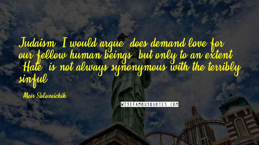 Meir Soloveichik Quotes: Judaism, I would argue, does demand love for our fellow human beings, but only to an extent. 'Hate' is not always synonymous with the terribly sinful.