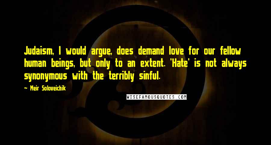 Meir Soloveichik Quotes: Judaism, I would argue, does demand love for our fellow human beings, but only to an extent. 'Hate' is not always synonymous with the terribly sinful.
