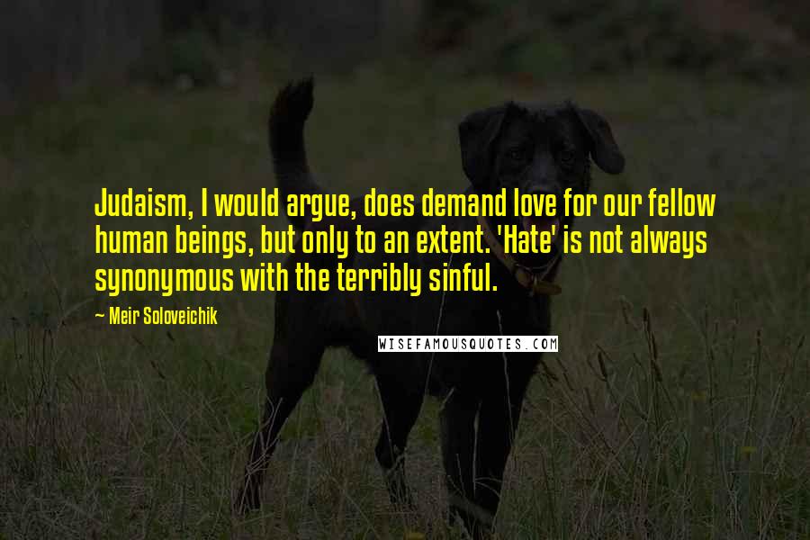 Meir Soloveichik Quotes: Judaism, I would argue, does demand love for our fellow human beings, but only to an extent. 'Hate' is not always synonymous with the terribly sinful.