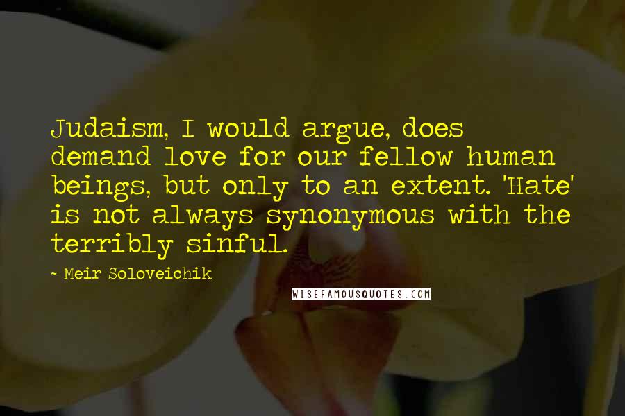 Meir Soloveichik Quotes: Judaism, I would argue, does demand love for our fellow human beings, but only to an extent. 'Hate' is not always synonymous with the terribly sinful.