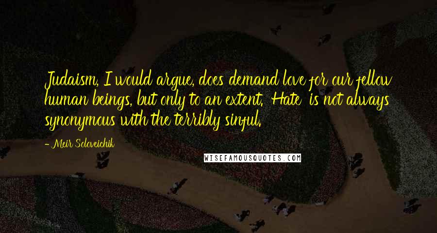 Meir Soloveichik Quotes: Judaism, I would argue, does demand love for our fellow human beings, but only to an extent. 'Hate' is not always synonymous with the terribly sinful.