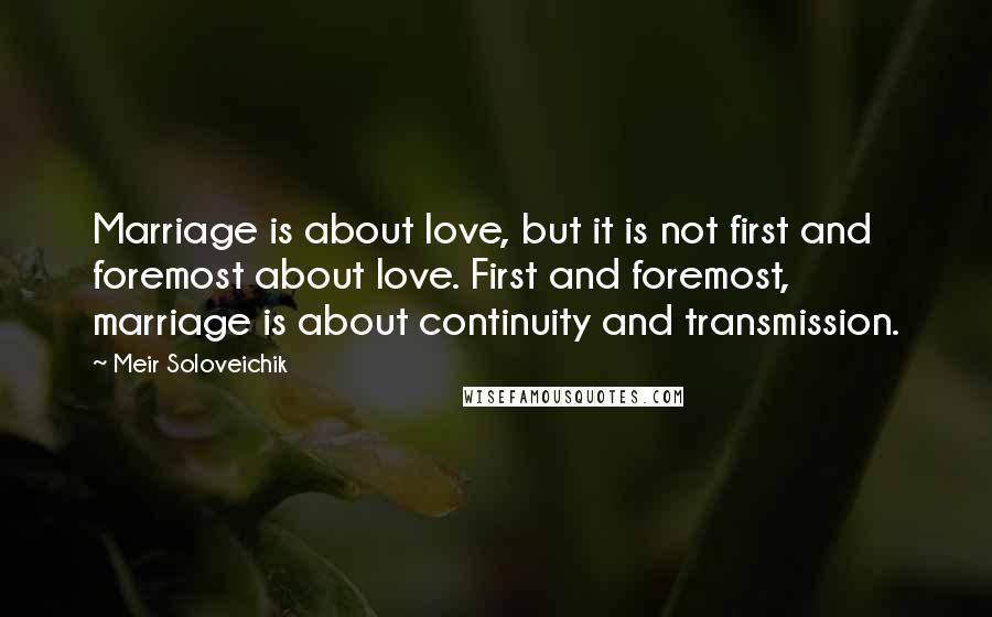 Meir Soloveichik Quotes: Marriage is about love, but it is not first and foremost about love. First and foremost, marriage is about continuity and transmission.