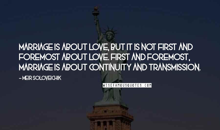 Meir Soloveichik Quotes: Marriage is about love, but it is not first and foremost about love. First and foremost, marriage is about continuity and transmission.