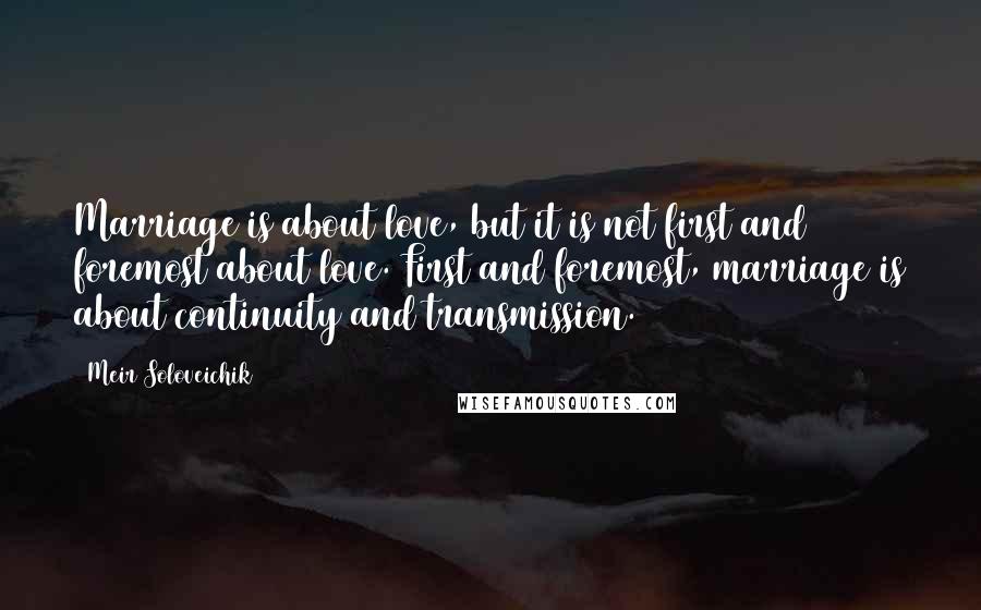 Meir Soloveichik Quotes: Marriage is about love, but it is not first and foremost about love. First and foremost, marriage is about continuity and transmission.