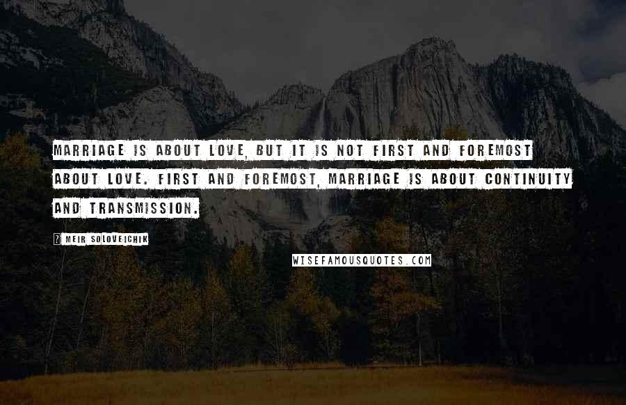 Meir Soloveichik Quotes: Marriage is about love, but it is not first and foremost about love. First and foremost, marriage is about continuity and transmission.