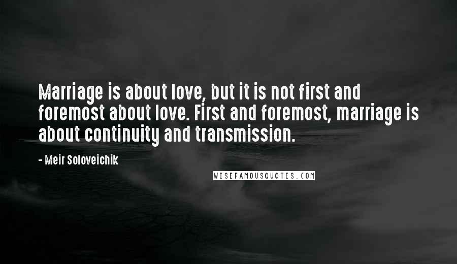 Meir Soloveichik Quotes: Marriage is about love, but it is not first and foremost about love. First and foremost, marriage is about continuity and transmission.