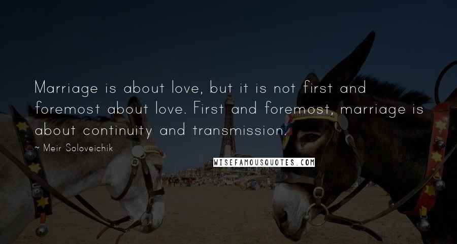 Meir Soloveichik Quotes: Marriage is about love, but it is not first and foremost about love. First and foremost, marriage is about continuity and transmission.