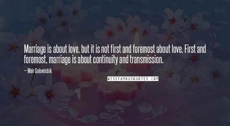 Meir Soloveichik Quotes: Marriage is about love, but it is not first and foremost about love. First and foremost, marriage is about continuity and transmission.