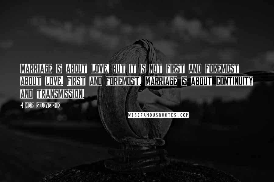 Meir Soloveichik Quotes: Marriage is about love, but it is not first and foremost about love. First and foremost, marriage is about continuity and transmission.