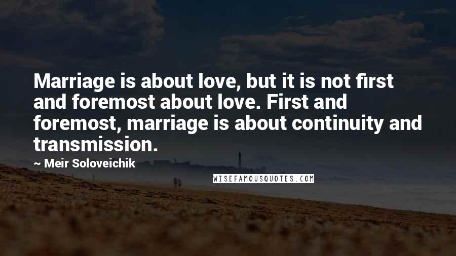 Meir Soloveichik Quotes: Marriage is about love, but it is not first and foremost about love. First and foremost, marriage is about continuity and transmission.