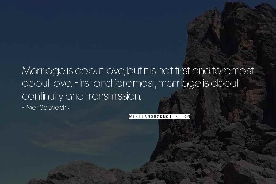 Meir Soloveichik Quotes: Marriage is about love, but it is not first and foremost about love. First and foremost, marriage is about continuity and transmission.