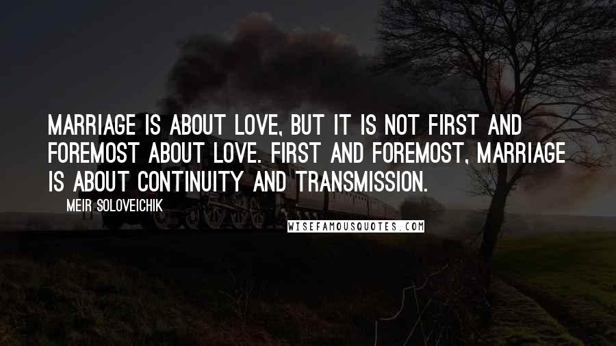 Meir Soloveichik Quotes: Marriage is about love, but it is not first and foremost about love. First and foremost, marriage is about continuity and transmission.