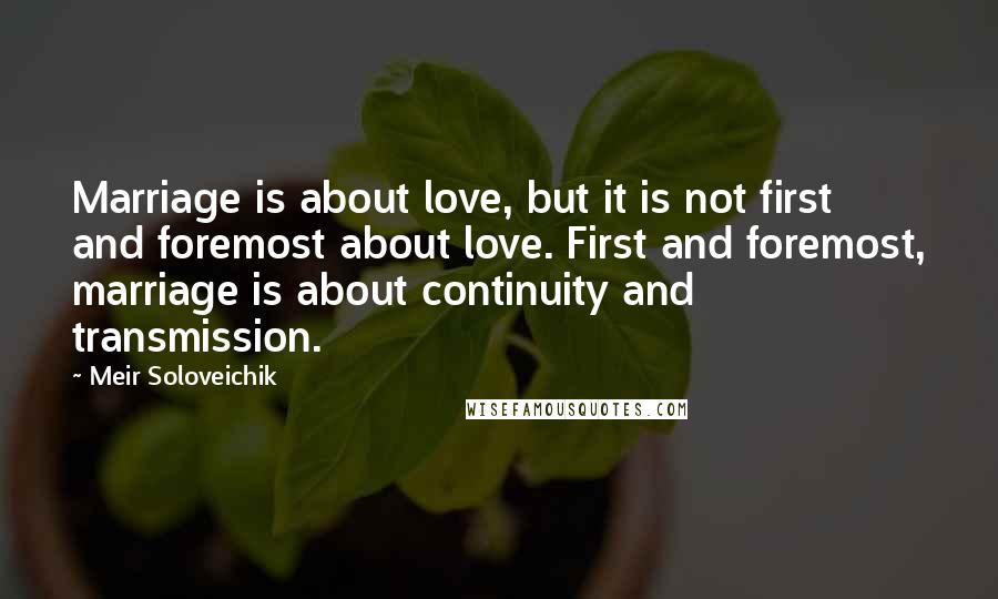 Meir Soloveichik Quotes: Marriage is about love, but it is not first and foremost about love. First and foremost, marriage is about continuity and transmission.