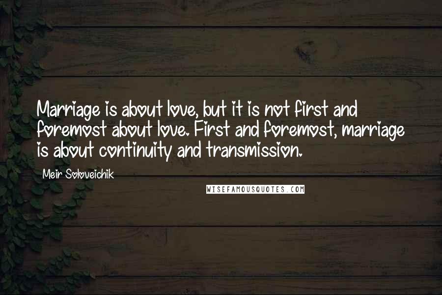 Meir Soloveichik Quotes: Marriage is about love, but it is not first and foremost about love. First and foremost, marriage is about continuity and transmission.