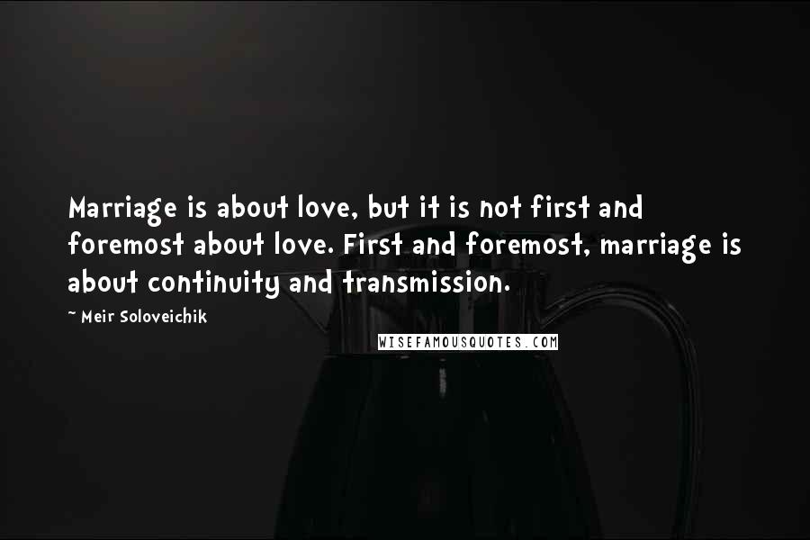 Meir Soloveichik Quotes: Marriage is about love, but it is not first and foremost about love. First and foremost, marriage is about continuity and transmission.