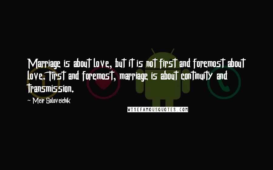 Meir Soloveichik Quotes: Marriage is about love, but it is not first and foremost about love. First and foremost, marriage is about continuity and transmission.
