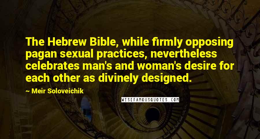 Meir Soloveichik Quotes: The Hebrew Bible, while firmly opposing pagan sexual practices, nevertheless celebrates man's and woman's desire for each other as divinely designed.