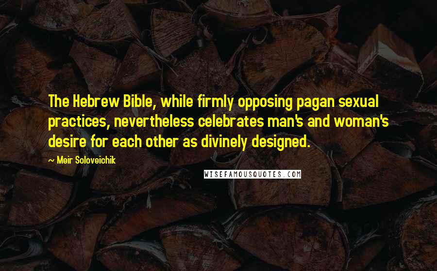 Meir Soloveichik Quotes: The Hebrew Bible, while firmly opposing pagan sexual practices, nevertheless celebrates man's and woman's desire for each other as divinely designed.