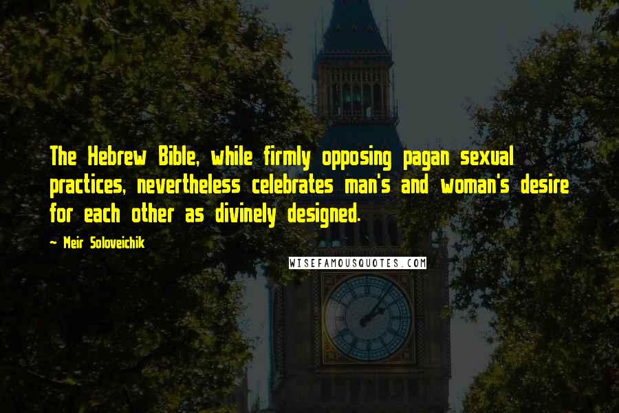 Meir Soloveichik Quotes: The Hebrew Bible, while firmly opposing pagan sexual practices, nevertheless celebrates man's and woman's desire for each other as divinely designed.