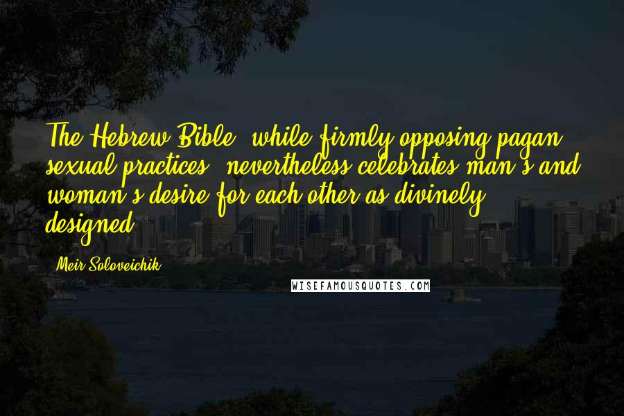 Meir Soloveichik Quotes: The Hebrew Bible, while firmly opposing pagan sexual practices, nevertheless celebrates man's and woman's desire for each other as divinely designed.