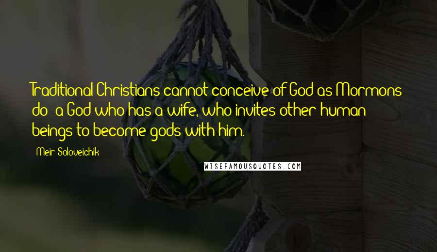 Meir Soloveichik Quotes: Traditional Christians cannot conceive of God as Mormons do: a God who has a wife, who invites other human beings to become gods with him.