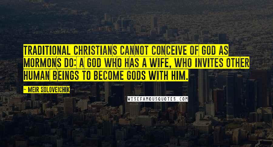 Meir Soloveichik Quotes: Traditional Christians cannot conceive of God as Mormons do: a God who has a wife, who invites other human beings to become gods with him.