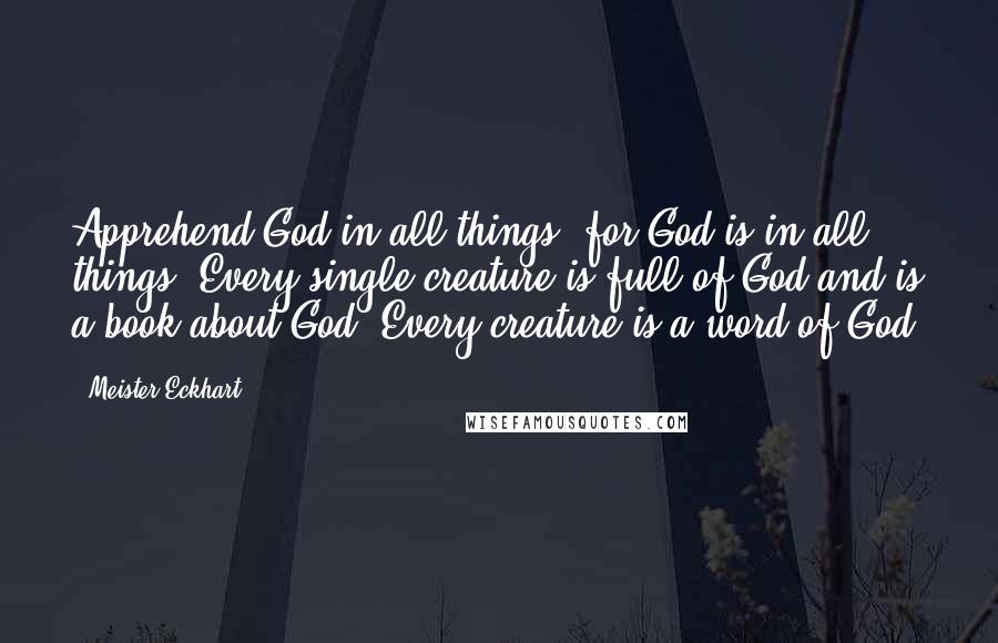 Meister Eckhart Quotes: Apprehend God in all things, for God is in all things. Every single creature is full of God and is a book about God. Every creature is a word of God.