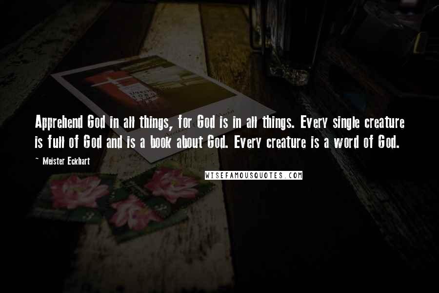 Meister Eckhart Quotes: Apprehend God in all things, for God is in all things. Every single creature is full of God and is a book about God. Every creature is a word of God.