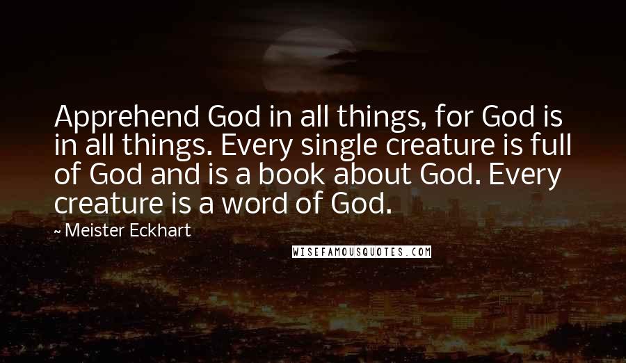 Meister Eckhart Quotes: Apprehend God in all things, for God is in all things. Every single creature is full of God and is a book about God. Every creature is a word of God.