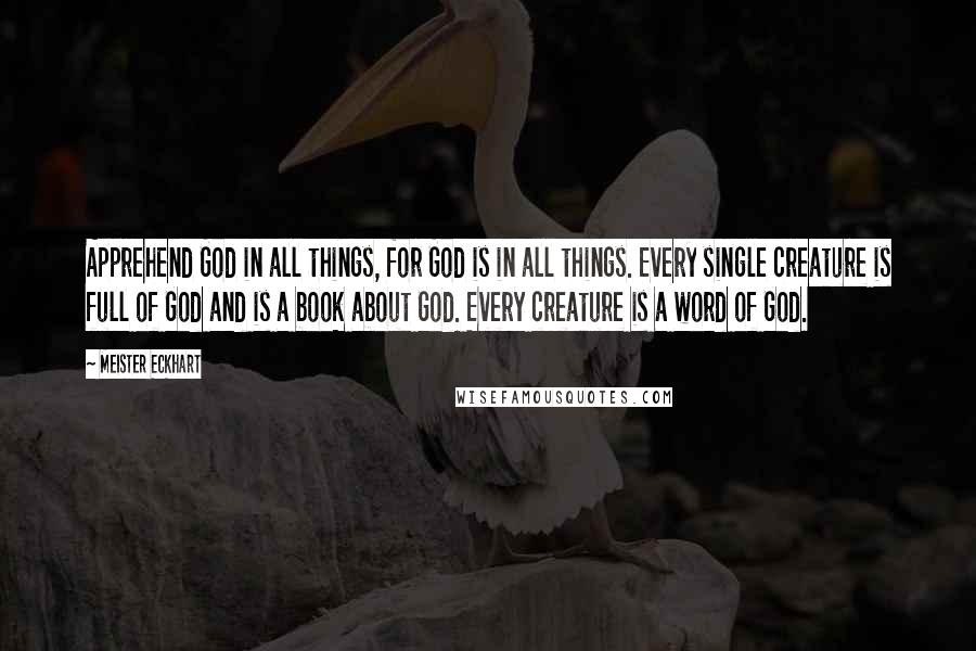 Meister Eckhart Quotes: Apprehend God in all things, for God is in all things. Every single creature is full of God and is a book about God. Every creature is a word of God.