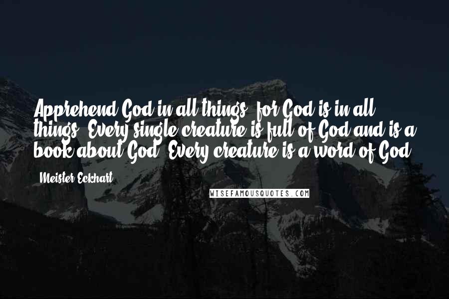Meister Eckhart Quotes: Apprehend God in all things, for God is in all things. Every single creature is full of God and is a book about God. Every creature is a word of God.