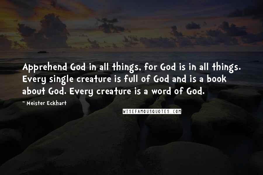 Meister Eckhart Quotes: Apprehend God in all things, for God is in all things. Every single creature is full of God and is a book about God. Every creature is a word of God.