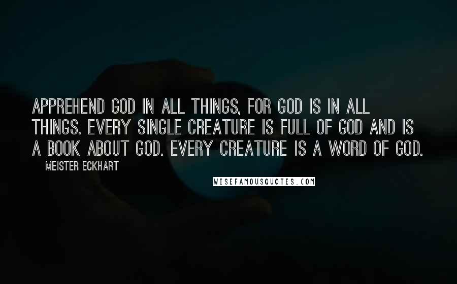 Meister Eckhart Quotes: Apprehend God in all things, for God is in all things. Every single creature is full of God and is a book about God. Every creature is a word of God.