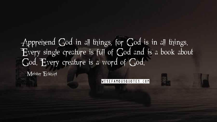 Meister Eckhart Quotes: Apprehend God in all things, for God is in all things. Every single creature is full of God and is a book about God. Every creature is a word of God.